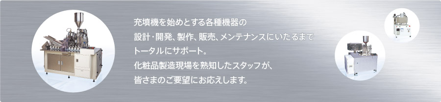 充填機を始めとする各種機器の
設計・開発、製作、販売、メンテナンスにいたるまでトータルにサポート。化粧品製造現場を熟知したスタッフが、皆さまのご要望にお応えします。
